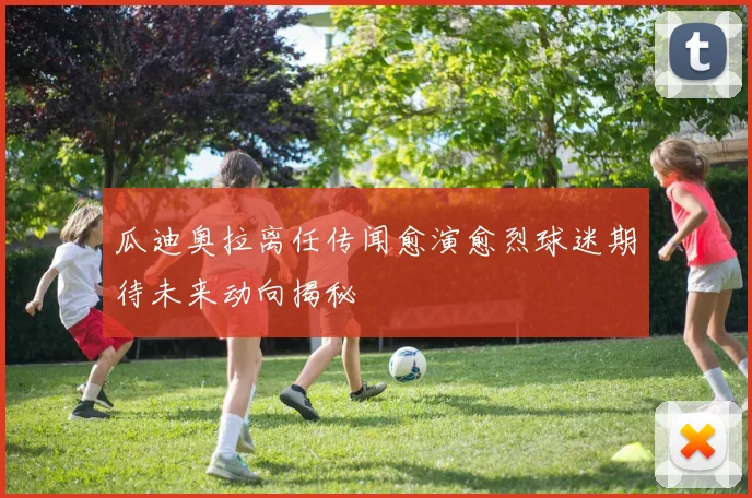 瓜迪奥拉离任传闻愈演愈烈球迷期待未来动向揭秘