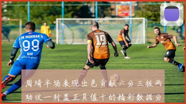 周琦半场表现出色贡献六分三板两助攻一封盖正负值十的精彩数据分析