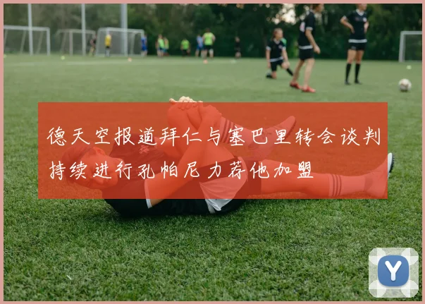 德天空报道拜仁与塞巴里转会谈判持续进行孔帕尼力荐他加盟