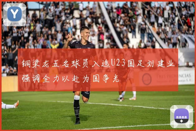 铜梁龙五名球员入选U23国足刘建业强调全力以赴为国争光