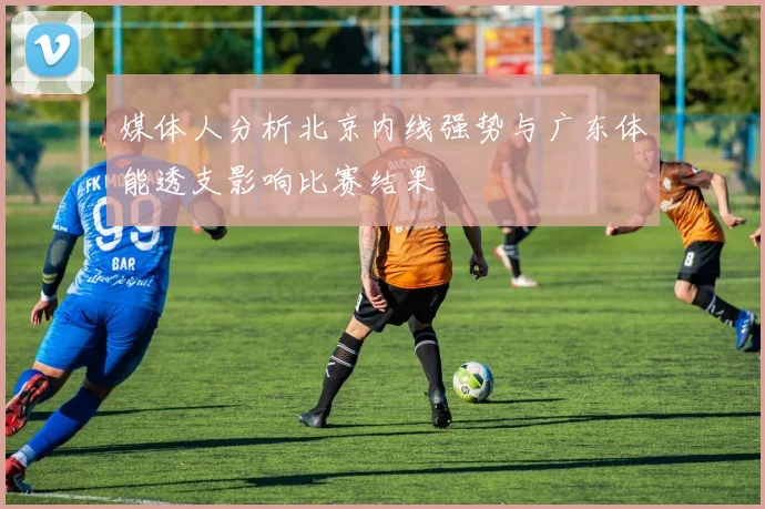 媒体人分析北京内线强势与广东体能透支影响比赛结果
