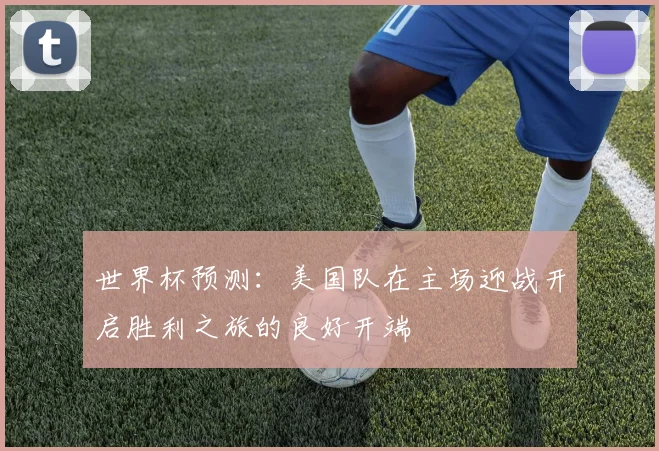 世界杯预测：美国队在主场迎战开启胜利之旅的良好开端