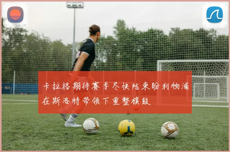 卡拉格期待赛季尽快结束盼利物浦在斯洛特带领下重整旗鼓
