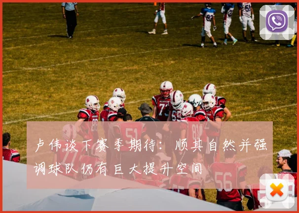 卢伟谈下赛季期待：顺其自然并强调球队仍有巨大提升空间