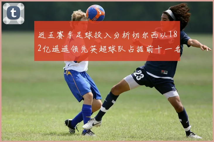 近五赛季足球投入分析切尔西以182亿遥遥领先英超球队占据前十一名