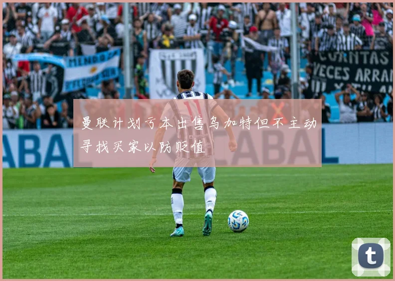 曼联计划亏本出售乌加特但不主动寻找买家以防贬值
