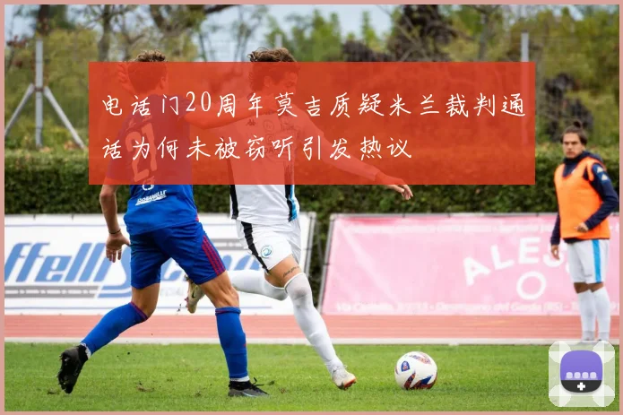电话门20周年莫吉质疑米兰裁判通话为何未被窃听引发热议