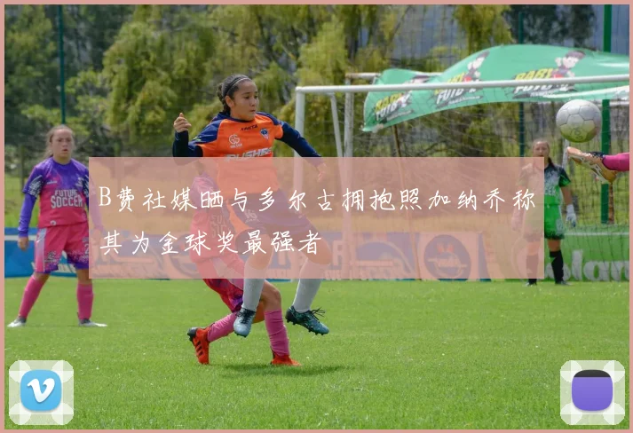 B费社媒晒与多尔古拥抱照加纳乔称其为金球奖最强者