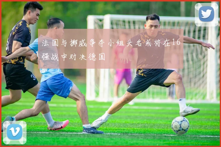 法国与挪威争夺小组头名或将在16强战中对决德国