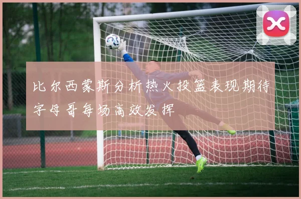 比尔西蒙斯分析热火投篮表现期待字母哥每场高效发挥