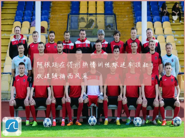 阿根廷在得州热情训练球迷车顶狂欢追随梅西风采
