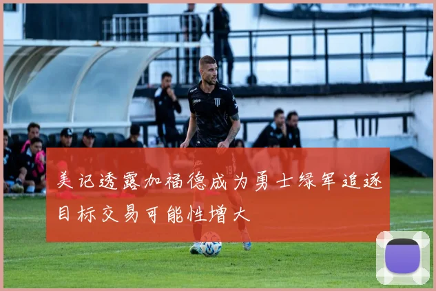 美记透露加福德成为勇士绿军追逐目标交易可能性增大