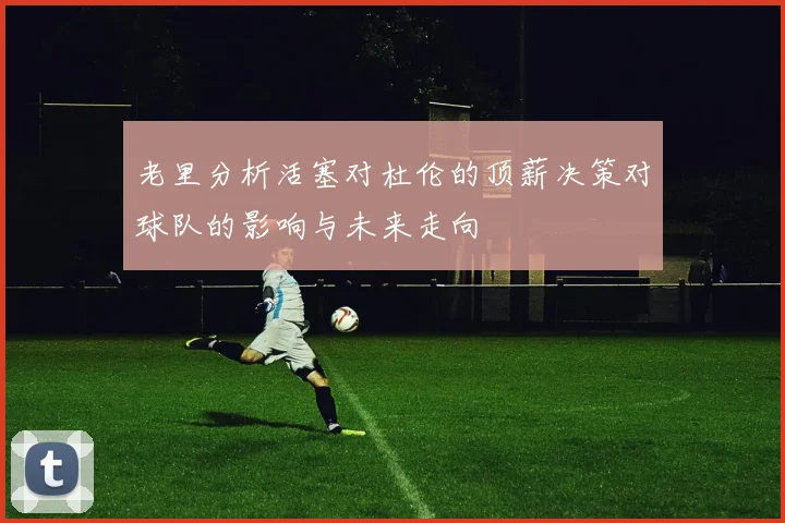 老里分析活塞对杜伦的顶薪决策对球队的影响与未来走向
