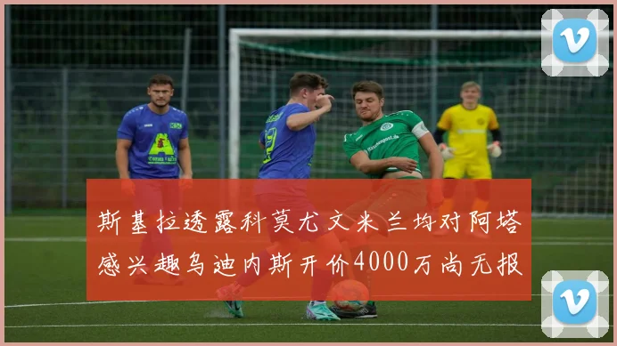 斯基拉透露科莫尤文米兰均对阿塔感兴趣乌迪内斯开价4000万尚无报价