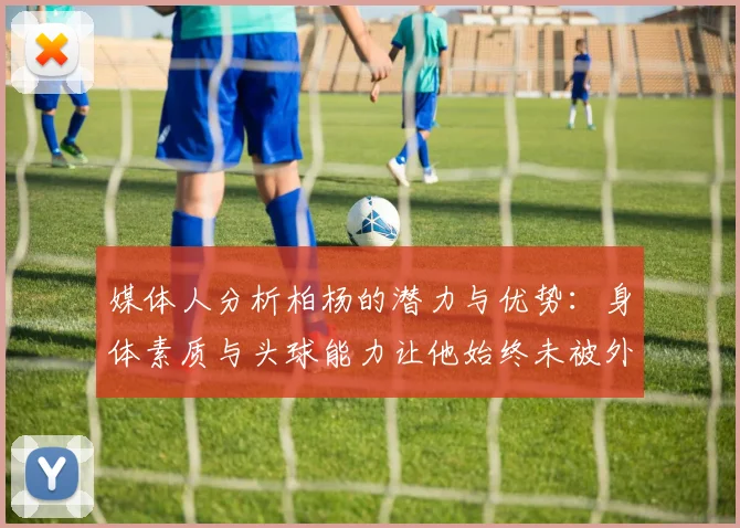 媒体人分析柏杨的潜力与优势：身体素质与头球能力让他始终未被外教放弃