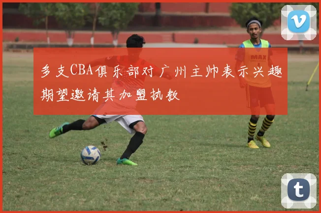 多支CBA俱乐部对广州主帅表示兴趣期望邀请其加盟执教
