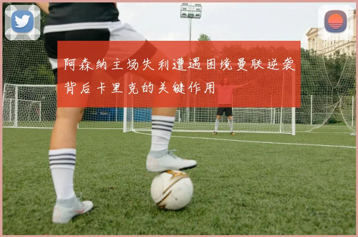 阿森纳主场失利遭遇困境曼联逆袭背后卡里克的关键作用