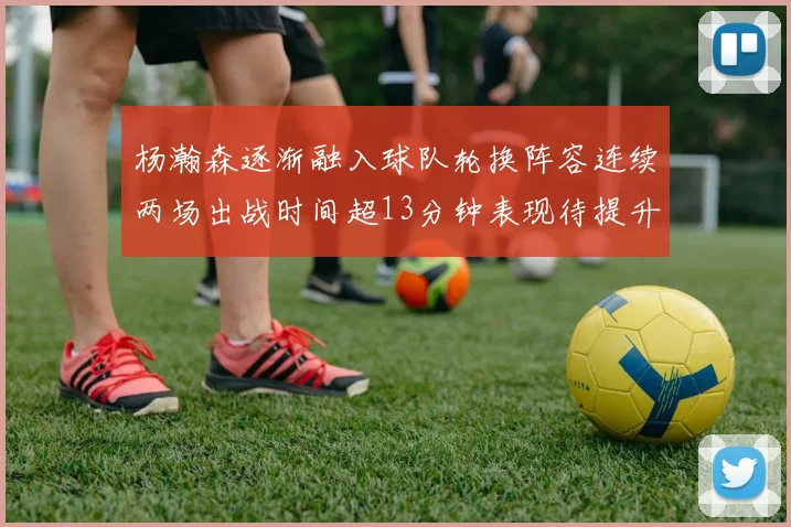 杨瀚森逐渐融入球队轮换阵容连续两场出战时间超13分钟表现待提升