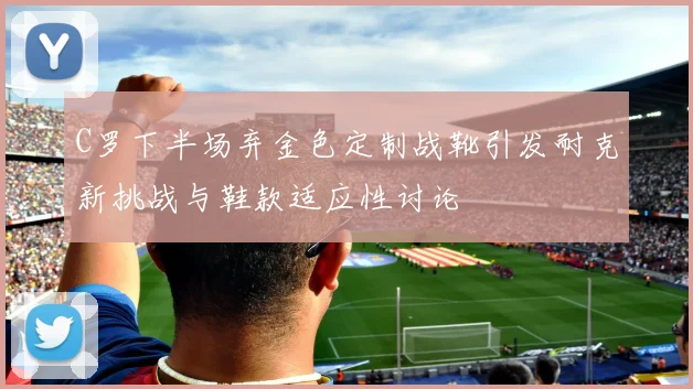 C罗下半场弃金色定制战靴引发耐克新挑战与鞋款适应性讨论