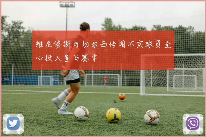 维尼修斯与切尔西传闻不实球员全心投入皇马赛季