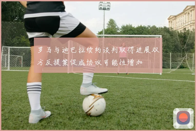 罗马与迪巴拉续约谈判取得进展双方反提案促成协议可能性增加